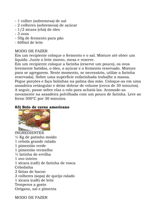 - 1 colher (sobremesa) de sal
- 2 colheres (sobremesa) de açúcar
- 1/2 xícara (chá) de óleo
- 3 ovos
- 50g de fermento para pão
- 600ml de leite
MODO DE FAZER
Em um recipiente coloque o fermento e o sal. Misture até obter um
líquido. Junte o leite morno, mexa e reserve.
Em um recipiente coloque a farinha (reserve um pouco), os ovos
levemente batidos, o óleo, o açúcar e o fermento reservado. Misture
para se agregarem. Neste momento, se necessário, utilize a farinha
reservada). Sobre uma superfície enfarinhada trabalhe a massa.
Pegue porções e faça bolinhas na palma das mão. Coloque-as em uma
assadeira retângular e deixe dobrar de volume (cerca de 30 minutos).
A seguir, passe sobre elas o rolo para achatá-las. Acomode-as
novamente na assadeira polvilhada com um pouco de farinha. Leve ao
forno 300°C por 30 minutos.
83) Bolo de carne americano
INGREDIENTES
½ Kg de patinho moído
1 cebola grande ralada
1 pimentão verde
1 pimentão vermelho
½ latinha de ervilha
1 ovo inteiro
1 xícara (café) de farinha de rosca
Cebolinha
3 fatias de bacon
3 colheres (sopa) de queijo ralado
1 xícara (café) de leite
Temperos a gosto
Orégano, sal e pimenta
MODO DE FAZER
 