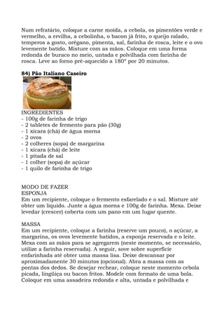 Num refratário, coloque a carne moída, a cebola, os pimentões verde e
vermelho, a ervilha, a cebolinha, o bacon já frito, o queijo ralado,
temperos a gosto, orégano, pimenta, sal, farinha de rosca, leite e o ovo
levemente batido. Misture com as mãos. Coloque em uma forma
redonda de buraco no meio, untada e polvilhada com farinha de
rosca. Leve ao forno pré-aquecido a 180º por 20 minutos.
84) Pão Italiano Caseiro
INGREDIENTES
- 100g de farinha de trigo
- 2 tabletes de fermento para pão (30g)
- 1 xícara (chá) de água morna
- 2 ovos
- 2 colheres (sopa) de margarina
- 1 xícara (chá) de leite
- 1 pitada de sal
- 1 colher (sopa) de açúcar
- 1 quilo de farinha de trigo
MODO DE FAZER
ESPONJA
Em um recipiente, coloque o fermento esfarelado e o sal. Misture até
obter um liquido. Junte a água morna e 100g de farinha. Mexa. Deixe
levedar (crescer) coberta com um pano em um lugar quente.
MASSA
Em um recipiente, coloque a farinha (reserve um pouco), o açúcar, a
margarina, os ovos levemente batidos, a esponja reservada e o leite.
Mexa com as mãos para se agregarem (neste momento, se necessário,
utilize a farinha reservada). A seguir, sove sobre superfície
enfarinhada até obter uma massa lisa. Deixe descansar por
aproximadamente 30 minutos (opcional). Abra a massa com as
pontas dos dedos. Se desejar rechear, coloque neste momento cebola
picada, lingüiça ou bacon fritos. Modele com formato de uma bola.
Coloque em uma assadeira redonda e alta, untada e polvilhada e
 