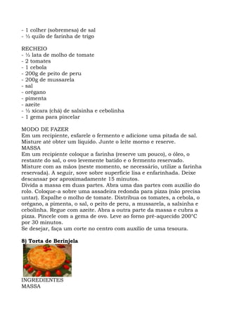 - 1 colher (sobremesa) de sal
- ½ quilo de farinha de trigo
RECHEIO
- ½ lata de molho de tomate
- 2 tomates
- 1 cebola
- 200g de peito de peru
- 200g de mussarela
- sal
- orégano
- pimenta
- azeite
- ½ xícara (chá) de salsinha e cebolinha
- 1 gema para pincelar
MODO DE FAZER
Em um recipiente, esfarele o fermento e adicione uma pitada de sal.
Misture até obter um líquido. Junte o leite morno e reserve.
MASSA
Em um recipiente coloque a farinha (reserve um pouco), o óleo, o
restante do sal, o ovo levemente batido e o fermento reservado.
Misture com as mãos (neste momento, se necessário, utilize a farinha
reservada). A seguir, sove sobre superfície lisa e enfarinhada. Deixe
descansar por aproximadamente 15 minutos.
Divida a massa em duas partes. Abra uma das partes com auxílio do
rolo. Coloque-a sobre uma assadeira redonda para pizza (não precisa
untar). Espalhe o molho de tomate. Distribua os tomates, a cebola, o
orégano, a pimenta, o sal, o peito de peru, a mussarela, a salsinha e
cebolinha. Regue com azeite. Abra a outra parte da massa e cubra a
pizza. Pincele com a gema de ovo. Leve ao forno pré-aquecido 200°C
por 30 minutos.
Se desejar, faça um corte no centro com auxílio de uma tesoura.
8) Torta de Berinjela
INGREDIENTES
MASSA
 