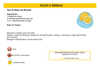 SUCOS E BEBIDAS
Suco de Manga com Maracujá

Ingredientes:
1 unidade de manga
2 unidades pequenas de maracujá
3 e ½ copos(requeijão) de água

Modo de Preparo:



Descascar a manga e picar em cubos.
Separar a polpa do maracujá. Coloque em um liquidificador a manga, o maracujá e a água. Deixe bater
por 2 minutos.
Desligue o liquidificador e coe em peneira fina.




      15min

                                                           Informações Nutricionais por porção – 200 ml
                                                                     Calorias: 76,13 calorias
      R$ 5,69 /R$ 1,42 por porção

                                                                  Dicas: Se quiser adoce o suco.


       4 porções de 200ml
 