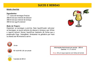 SUCOS E BEBIDAS
Gelado divertido

Ingredientes:
¹/² caixa de morangos frescos
300 ml de suco natural de abacaxi
300 ml de suco natural de laranja
300 ml de iogurte natural

Modo de Preparo:
Higienizar os morangos e picá-los. Num liquidificador adicionar
os morangos, os sucos naturais de abacaxi e laranja e por último
o iogurte natural. Deixar liquidificar bastante de forma que a
preparação fique homogênea. Armazenar na geladeira por mais
ou menos uns 40 minutos e servir.




         10 min
                                                               Informações Nutricionais por porção – 200 ml
                                                                         Calorias: 111,13 calorias
         R$ 16,00 /R$ 3,20 por porção
                                                              Dicas: Dê um toque especial com folhas de hortelã



         5 porções de 200 ml
 