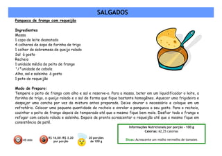 SALGADOS
Panqueca de frango com requeijão

Ingredientes
Massa
1 copo de leite desnatado
4 colheres de sopa de farinha de trigo
1 colher de sobremesa de queijo ralado
Sal à gosto
Recheio
1 unidade média de peito de frango
¹/²unidade de cebola
Alho, sal e salsinha à gosto
1 pote de requeijão

Modo de Preparo:
Tempere o peito de frango com alho e sal e reserve-o. Para a massa, bater em um liquidificador o leite, a
farinha de trigo, o queijo ralado e o sal de forma que fique bastante homogêneo. Aquecer uma frigideira e
despejar uma concha por vez da mistura antes preparada. Deixe dourar o necessário e coloque em um
refratário. Colocar uma pequena quantidade de recheio e enrolar a panqueca a seu gosto. Para o recheio,
cozinhar o peito de frango depois de temperado até que o mesmo fique bem mole. Desfiar todo o frango e
refogar com cebola ralada e salsinha. Depois de pronto acrescentar o requeijão até que o mesmo fique em
consistência de patê.
                                                                 Informações Nutricionais por porção – 100 g
                                                                          Calorias: 62,25 calorias

                   R$ 16,00 /R$ 3,20      20 porções
    45 min                                                     Dicas: Acrescente um molho vermelho de tomates
                      por porção           de 100 g
 