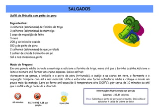 SALGADOS
Suflê de Brócolis com peito de peru

Ingredientes:
3 colheres (sobremesa) de farinha de trigo
3 colheres (sobremesa) de manteiga
1 copo de requeijão de leite
3 ovos
200 g de brocólis cozido
150 g de peito de peru
2 colheres (sobremesa) de queijo ralado
1 colher de chá de fermento em pó
Sal e noz-moscada a gosto

Modo de Preparo:
Em uma panela média derreta a manteiga e adicione a farinha de trigo, mexa até que a farinha cozinhe.Adicione o
leite e misture até formar um creme espesso. Deixe esfriar.
Acrescente as gemas, o brócolis e o peito de peru (triturado), o queijo e as claras em neve, o fermento e o
requeijão; tempere com sal e noz-moscada. Unte e enfarinhe uma forma refratária média e coloque a massa um
pouco mais da metade. Leve ao forno pré-aquecido à temperatura alta (200ºC), por cerca de 10 minutos ou até
que o suflê esteja crescido e dourado.
                                                                      Informações Nutricionais por porção
                                                                            Calorias: 232,89 calorias
                                                            Dica: Substitua o peito de peru por presunto. Outra dica é
 60 minutos   R$ 7,69/R$ 1,28 por
                                                                       adicionar 1 caixa de creme de leite
                                       6 porções
                    porção
 