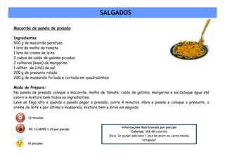 SALGADOS

Macarrão de panela de pressão

Ingredientes
500 g de macarrão parafuso
1 lata de molho de tomate
1 lata de creme de leite
2 cubos de caldo de galinha picados
2 colheres (sopa) de margarina
1 colher de (chá) de sal
200 g de presunto ralado
200 g de mussarela fatiada e cortada em quadradinhos.

Modo de Preparo:
Na panela de pressão coloque o macarrão, molho de tomate, caldo de galinha, margarina e sal.Coloque água até
cobrir e misture bem todos os ingredientes.
Leve ao fogo alto e quando a panela pegar a pressão, conte 4 minutos. Abra a panela e coloque o presunto, o
creme de leite e por último a mussarela, misture bem e sirva em seguida.

       12 minutos


                                                             Informações Nutricionais por porção
        R$ 13,48/R$ 1,35 por porção
                                                                    Calorias: 368,68 calorias
                                                    Dica: Se quiser adicione 1 lata de atum ou carne moída
                                                                           refogada!
       10 porções
 