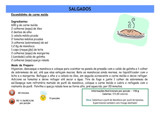 SALGADOS
Escondidinho de carne moída

Ingredientes
600 g de carne moída
2 colheres (sopa) de óleo
2 dentes de alho
½ cebola média picada
2 tomates médios picados
3 colheres (sobremesa) de sal
1,2 Kg de mandioca
1 copo (requeijão) de leite
2 colheres (sopa) de margarina
1 (unidade) caldo de galinha
2 colheres (sopa) queijo ralado
Modo de Preparo:
Higienize, descasque a mandioca e coloque para cozinhar na panela de pressão com o caldo de galinha e 1 colher
de sobremesa de sal, até que elas estejam macias. Bata as mandiocas ainda mornas, no liquidificador com o
leite e a margarina Refogue o alho e a cebola no óleo, em seguida acrescente a carne moída e deixe refogar.
Adicione os tomates e deixe refogar até secar a água. Tire do fogo e junte 1 colher de sobremesa de
sal.Despeje num refratário metade do purê da mandioca, coloque a carne moída e cubra o refogado com o
restante do purê. Polvilhe o queijo ralado leve ao forno alto, pré aquecido, por 20 minutos.
                                                                Informações Nutricionais por porção - 150 g
     60 minutos
                                                                         Calorias: 373,00 calorias
                              12 porções
    R$ 11,56/R$ 0,96                                        Dica: Substitua o purê de Mandioca por purê de batatas.
       por porção                                                  Experimente também com frango desfiado!
 