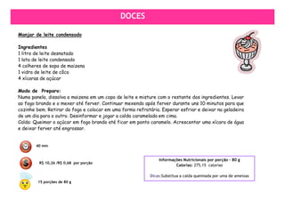 SALGADOS
                                             DOCES

Manjar de leite condensado

Ingredientes
1 litro de leite desnatado
1 lata de leite condensado
4 colheres de sopa de maizena
1 vidro de leite de côco
4 xícaras de açúcar

Modo de Preparo:
Numa panela, dissolva a maizena em um copo de leite e misture com o restante dos ingredientes. Levar
ao fogo brando e o mexer até ferver. Continuar mexendo após ferver durante uns 10 minutos para que
cozinhe bem. Retirar do fogo e colocar em uma forma refratária. Esperar esfriar e deixar na geladeira
de um dia para o outro. Desinformar e jogar a calda caramelada em cima.
Calda: Queimar o açúcar em fogo brando até ficar em ponto caramelo. Acrescentar uma xícara de água
e deixar ferver até engrossar.


        40 min


                                                               Informações Nutricionais por porção – 80 g
         R$ 10,26 /R$ 0,68 por porção
                                                                       Calorias: 275,15 calorias

                                                           Dicas:Substitua a calda queimada por uma de ameixas
        15 porções de 80 g
 
