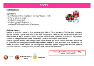 DOCES
Gelatina Mosaíco

Ingredientes
3 caixinhas de gelatina em pó sabor morango/abacaxi e limão
3 colheres (sopa) de açúcar
1 lata de leite condensado
1 lata de creme de leite sem soro
1 envelope (12 g) de gelatina em pó sem sabor


Modo de Preparo:
Prepare as gelatinas com cerca de 4 horas de antecedência. Ferva uma xícara (chá) de água. Dissolva a
gelatina de limão e junte mais meia xícara (chá) de água fria. Despeje-a em um recipiente refratário
raso molhado e leve à geladeira. Repita a mesma operação com a gelatina de abacaxi e de morango.
Quando as três gelatinas estiverem bem firmes, corte-as em cubinhos e reserve-as.
Leve ao fogo três xícaras (chá) de água com o açúcar e assim que iniciar fervura, misture a gelatina em
pó sem sabor, mexendo para dissolver completamente. Retire do fogo, misture o leite condensado e o
creme de leite e deixe esfriar. Em um recipiente refratário grande, despeje esta mistura, junte as
gelatinas coloridas e leve à geladeira por cerca de 4 horas ou até endurecer.


                                                                Informações Nutricionais por porção – 150 g
                                                                         Calorias: 221,36 calorias

  5 horas          R$ 8,13/R$ 0,68 por
                                           12 porções
                         porção
 