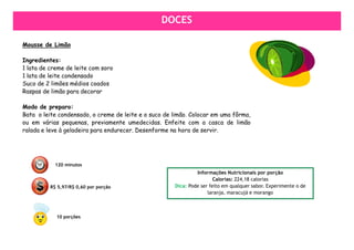 DOCES
                                                 DOCES

Mousse de Limão

Ingredientes:
1 lata de creme de leite com soro
1 lata de leite condensado
Suco de 2 limões médios coados
Raspas de limão para decorar

Modo de preparo:
Bata o leite condensado, o creme de leite e o suco de limão. Colocar em uma fôrma,
ou em várias pequenas, previamente umedecidas. Enfeite com a casca de limão
ralada e leve à geladeira para endurecer. Desenforme na hora de servir.




            120 minutos
                                                               Informações Nutricionais por porção
                                                                       Calorias: 224,18 calorias
          R$ 5,97/R$ 0,60 por porção                  Dica: Pode ser feito em qualquer sabor. Experimente o de
                                                                    laranja, maracujá e morango



            10 porções
 