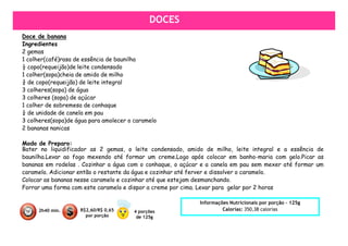 DOCES
Doce de banana
Ingredientes
2 gemas
1 colher(café)rasa de essência de baunilha
½ copo(requeijão)de leite condensado
1 colher(sopa)cheia de amido de milho
¾ de copo(requeijão) de leite integral
3 colheres(sopa) de água
3 colheres (sopa) de açúcar
1 colher de sobremesa de conhaque
¼ de unidade de canela em pau
3 colheres(sopa)de água para amolecer o caramelo
2 bananas nanicas

Modo de Preparo:
Bater no liquidificador as 2 gemas, o leite condensado, amido de milho, leite integral e a essência de
baunilha.Levar ao fogo mexendo até formar um creme.Logo após colocar em banho-maria com gelo.Picar as
bananas em rodelas . Cozinhar a água com o conhaque, o açúcar e a canela em pau sem mexer até formar um
caramelo. Adicionar então o restante da água e cozinhar até ferver e dissolver o caramelo.
Colocar as bananas nesse caramelo e cozinhar até que estejam desmanchando.
Forrar uma forma com este caramelo e dispor a creme por cima. Levar para gelar por 2 horas

                                                            Informações Nutricionais por porção – 125g
     2h40 min.      R$2,60/R$ 0,65      4 porções                    Calorias: 350,38 calorias
                      por porção         de 125g
 