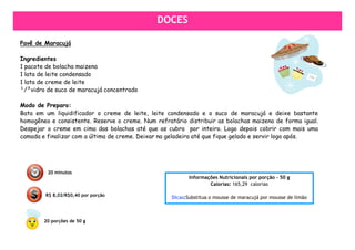 DOCES
                                               DOCES

Pavê de Maracujá

Ingredientes
1 pacote de bolacha maizena
1 lata de leite condensado
1 lata de creme de leite
¹/²vidro de suco de maracujá concentrado

Modo de Preparo:
Bata em um liquidificador o creme de leite, leite condensado e o suco de maracujá e deixe bastante
homogêneo e consistente. Reserve o creme. Num refratário distribuir as bolachas maizena de forma igual.
Despejar o creme em cima das bolachas até que as cubra por inteiro. Logo depois cobrir com mais uma
camada e finalizar com a última de creme. Deixar na geladeira até que fique gelado e servir logo após.




         20 minutos
                                                           Informações Nutricionais por porção – 50 g
                                                                   Calorias: 165,29 calorias

        R$ 8,02/R$0,40 por porção
                                                    Dicas:Substitua o mousse de maracujá por mousse de limão



        20 porções de 50 g
 