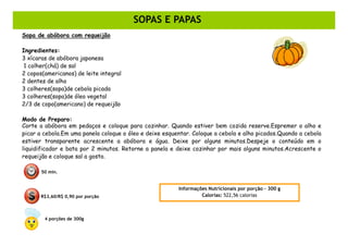 DOCES
                                        SOPAS E PAPAS
Sopa de abóbora com requeijão

Ingredientes:
3 xícaras de abóbora japonesa
 1 colher(chá) de sal
2 copos(americanos) de leite integral
2 dentes de alho
3 colheres(sopa)de cebola picada
3 colheres(sopa)de óleo vegetal
2/3 de copo(americano) de requeijão

Modo de Preparo:
Corte a abóbora em pedaços e coloque para cozinhar. Quando estiver bem cozida reserve.Espremer o alho e
picar a cebola.Em uma panela coloque o óleo e deixe esquentar. Coloque a cebola e alho picados.Quando a cebola
estiver transparente acrescente a abóbora e água. Deixe por alguns minutos.Despeje o conteúdo em o
liquidificador e bata por 2 minutos. Retorne a panela e deixe cozinhar por mais alguns minutos.Acrescente o
requeijão e coloque sal a gosto.

       50 min.


                                                         Informações Nutricionais por porção – 300 g
       R$3,60/R$ 0,90 por porção                                  Calorias: 522,56 calorias



        4 porções de 300g
 
