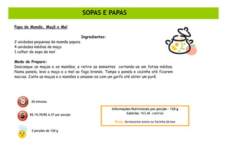 SOPAS E PAPAS

Papa de Mamão, Maçã e Mel

                                      Ingredientes:
2 unidades pequenas de mamão papaia
4 unidades médias de maça
1 colher de sopa de mel

Modo de Preparo:
Descasque as maças e os mamões, e retire as sementes cortando-as em fatias médias.
Numa panela, leve a maça e o mel ao fogo brando. Tampe a panela e cozinhe até ficarem
macias. Junte as maças e o mamões e amasse-os com um garfo até obter um purê.




         20 minutos

                                                      Informações Nutricionais por porção – 120 g
        R$ 19,70/R$ 6,57 por porção                            Calorias: 163,46 calorias

                                                       Dicas: Acrescente aveia ou farinha láctea

         3 porções de 120 g
 
