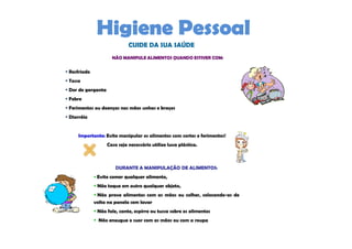 CUIDE DA SUA SAÚDE
                    NÃO MANIPULE ALIMENTOS QUANDO ESTIVER COM:


Resfriado
Tosse
Dor de garganta
Febre
Ferimentos ou doenças nas mãos unhas e braços
Diarréia


    Importante: Evite manipular os alimentos com cortes e ferimentos!
                  Caso seja necessário utilize luva plástica.



                      DURANTE A MANIPULAÇÃO DE ALIMENTOS:
             Evite comer qualquer alimento,
             Não toque em outro qualquer objeto,
             Não prove alimentos com as mãos ou colher, colocando-as de
            volta na panela sem lavar
             Não fale, cante, espirre ou tussa sobre os alimentos
             Não enxugue o suor com as mãos ou com a roupa
 