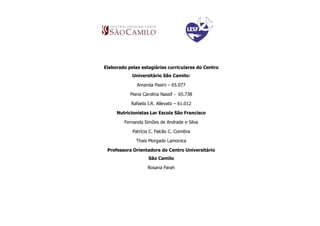 Elaborado pelas estagiárias curriculares do Centro
            Universitário São Camilo:

              Amanda Pasini – 65.077

           Maria Carolina Nassif - 65.738

           Rafaela I.R. Allevato – 61.012

     Nutricionistas Lar Escola São Francisco

        Fernanda Simões de Andrade e Silva

            Patrícia C. Falcão C. Coimbra

              Thais Morgado Lamonica

 Professora Orientadora do Centro Universitário
                    São Camilo

                   Rosana Farah
 