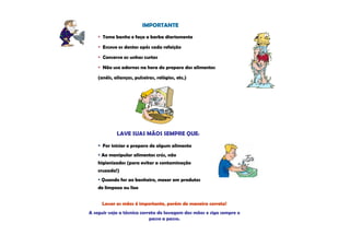 IMPORTANTE
      Tome banho e faça a barba diariamente

      Escove os dentes após cada refeição

      Conserve as unhas curtas

      Não use adornos na hora do preparo dos alimentos

    (anéis, alianças, pulseiras, relógios, etc.)




             LAVE SUAS MÃOS SEMPRE QUE:

      For iniciar o preparo de algum alimento
     Ao manipular alimentos crús, não
    higienizados (para evitar a contaminação
    cruzada!)
     Quando for ao banheiro, mexer em produtos
    de limpeza ou lixo


      Lavar as mãos é importante, porém de maneira correta!
A seguir veja a técnica correta de lavagem das mãos e siga sempre o
                            passo a passo.
 