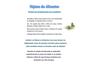 TÉCNICA DE HIGIENIZAÇÃO DOS ALIMENTOS



   1) Escolha as folhas, frutas, legumes uma a uma, descartando
   as estragadas ou impróprios para o consumo,

   2)   Em seguida lave folha a folha com água corrente,
   retirando os resíduos sólidos com as mãos,

   3) O processo passo é deixar imerso o alimentos em solução
   clorada por 15 a 20 minutos,

   4) Depois desse tempo enxágüe novamente com água limpa



 Lembre-se: Mesmo os alimentos com casca devem ser
higienizados antes de guardar (mamão, pêra, banana,)
  Latas também devem ser lavadas antes de abertas!

   Atenção: A solução clorada pode ser adquirida
  gratuitamente nos postos de saúde, ou se preferir
  adicione 1 colher de sopa de água sanitária (sem
               alvejante) em 1 litro de água
 