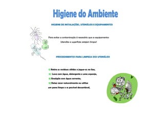 HIGIENE DE INSTALAÇÕES, UTENSÍLIOS E EQUIPAMENTOS




Para evitar a contaminação é necessário que os equipamentos
            Utensílios e superfícies estejam limpos!




       PROCEDIMENTOS PARA LIMPEZA DOS UTENSÍLIOS




1) Retire os resíduos sólidos e jogue-os no lixo,
2) Lave com água, detergente e uma esponja,
3) Enxágüe com água corrente,
5) Deixe secar naturalmente ou utilize
um pano limpo e se possível descartável,
 