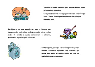 A higiene do fogão, geladeira, pias, paredes, tábuas, forno,
                                              etc também é necessário!

                                              Lave periodicamente seus equipamentos com uma esponja,
                                              água e sabão. Microorganismos crescem em qualquer
                                              ambiente sujo!




Certifique-se de que quando for fazer a limpeza dos
equipamentos nada esteja sendo preparado, pois a poeira,
restos de comida e sujeira contaminam o alimento,
tornando-o impróprio para o consumo




                                            Tenha os panos, esponjas e acessórios próprios para a
                                            cozinha. Guarde-os separados dos utensílios que
                                            utilize para lavar as demais partes da casa. De
                                            preferência lave-os separados!
 