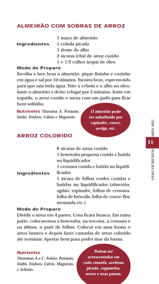 11
LIVRODERECEITASMESASESC
ALMEIRÃO COM SOBRAS DE ARROZ
Ingredientes
1 maço de almeirão
1 cebola picada
1 dente de alho
2 xícaras (chá) de arroz cozido
1 e 1/2 colher (sopa) de óleo
Nutrientes Vitamina A, Potássio,
Sódio, Fósforo, Cálcio e Magnésio.
ARROZ COLORIDO
Modo de Preparo
Dividir o arroz em 4 partes. Uma ficará branca. Em outra
parte, colocaremos a beterraba, na terceira, a cenoura e
na última, o purê de folhas. Colocar em uma forma o
arroz branco e depois fazer camadas de arroz colorido
até terminar. Apertar bem para poder tirar da forma.
Ingredientes
6 xícaras de arroz cozido
1 beterraba pequena cozida e batida
no liquidificador
1 cenoura cozida e batida no liquidi-
ficador
1 xícara de folhas verdes cozidas e
batidas no liquidificador (almeirão,
agrião, espinafre, folhas de cenoura,
folha de brócolis, folha de couve-flor,
mostarda etc.)
O almeirão pode
ser substituído por
espinafre, couve,
acelga, etc.
Nutrientes
Vitaminas A e C, Folato, Potássio,
Sódio, Fósforo, Cálcio, Magnésio,
e Selênio.
Podem ser
acrescentados em
cada camada, azeitona
picada, cogumelos,
nozes e uvas passas.
Modo de Preparo
Escolha e lave bem o almeirão, pique fininho e cozinhe
em água e sal por 10 minutos. Escorra bem, espremendo
para que saia toda água. Frite a cebola e o alho no óleo.
Junte o almeirão e deixe refogar por 5 minutos. Junte em
seguida, o arroz cozido e mexa com um garfo para ficar
bem soltinho.
 
