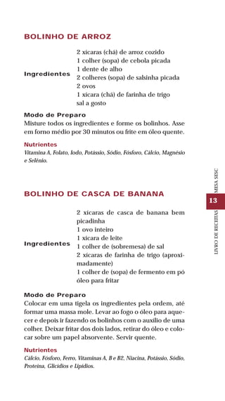 13
LIVRODERECEITASMESASESC
BOLINHO DE ARROZ
Ingredientes
2 xícaras (chá) de arroz cozido
1 colher (sopa) de cebola picada
1 dente de alho
2 colheres (sopa) de salsinha picada
2 ovos
1 xícara (chá) de farinha de trigo
sal a gosto
Modo de Preparo
Misture todos os ingredientes e forme os bolinhos. Asse
em forno médio por 30 minutos ou frite em óleo quente.
Nutrientes
Vitamina A, Folato, Iodo, Potássio, Sódio, Fósforo, Cálcio, Magnésio
e Selênio.
BOLINHO DE CASCA DE BANANA
Ingredientes
2 xícaras de casca de banana bem
picadinha
1 ovo inteiro
1 xícara de leite
1 colher de (sobremesa) de sal
2 xícaras de farinha de trigo (aproxi-
madamente)
1 colher de (sopa) de fermento em pó
óleo para fritar
Modo de Preparo
Colocar em uma tigela os ingredientes pela ordem, até
formar uma massa mole. Levar ao fogo o óleo para aque-
cer e depois ir fazendo os bolinhos com o auxílio de uma
colher. Deixar fritar dos dois lados, retirar do óleo e colo-
car sobre um papel absorvente. Servir quente.
Nutrientes
Cálcio, Fósforo, Ferro, Vitaminas A, B e B2, Niacina, Potássio, Sódio,
Proteína, Glicídios e Lipídios.
 