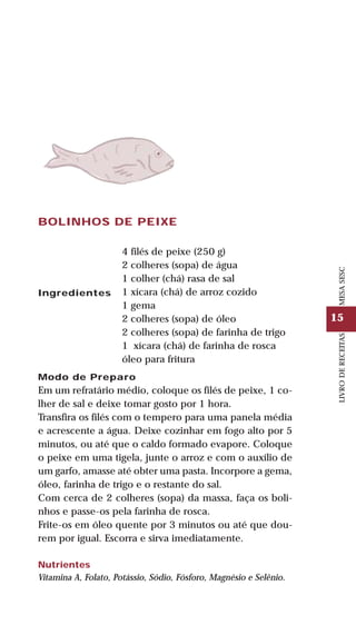 15
LIVRODERECEITASMESASESC
BOLINHOS DE PEIXE
Ingredientes
4 filés de peixe (250 g)
2 colheres (sopa) de água
1 colher (chá) rasa de sal
1 xícara (chá) de arroz cozido
1 gema
2 colheres (sopa) de óleo
2 colheres (sopa) de farinha de trigo
1 xícara (chá) de farinha de rosca
óleo para fritura
Modo de Preparo
Em um refratário médio, coloque os filés de peixe, 1 co-
lher de sal e deixe tomar gosto por 1 hora.
Transfira os filés com o tempero para uma panela média
e acrescente a água. Deixe cozinhar em fogo alto por 5
minutos, ou até que o caldo formado evapore. Coloque
o peixe em uma tigela, junte o arroz e com o auxílio de
um garfo, amasse até obter uma pasta. Incorpore a gema,
óleo, farinha de trigo e o restante do sal.
Com cerca de 2 colheres (sopa) da massa, faça os boli-
nhos e passe-os pela farinha de rosca.
Frite-os em óleo quente por 3 minutos ou até que dou-
rem por igual. Escorra e sirva imediatamente.
Nutrientes
Vitamina A, Folato, Potássio, Sódio, Fósforo, Magnésio e Selênio.
 