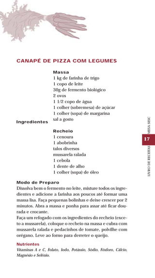 17
LIVRODERECEITASMESASESC
CANAPÉ DE PIZZA COM LEGUMES
Ingredientes
Massa
1 kg de farinha de trigo
1 copo de leite
30g de fermento biológico
2 ovos
1 1/2 copo de água
1 colher (sobremesa) de açúcar
1 colher (sopa) de margarina
sal a gosto
Recheio
1 cenoura
1 abobrinha
talos diversos
mussarela ralada
1 cebola
1 dente de alho
1 colher (sopa) de óleo
Modo de Preparo
Dissolva bem o fermento no leite, misture todos os ingre-
dientes e adicione a farinha aos poucos até formar uma
massa lisa. Faça pequenas bolinhas e deixe crescer por 2
minutos. Abra a massa e ponha para assar até ficar dou-
rada e crocante.
Faça um refogado com os ingredientes do recheio (exce-
to a mussarela), coloque o recheio na massa e cubra com
mussarela ralada e pedacinhos de tomate, polvilhe com
orégano. Leve ao forno para derreter o queijo.
Nutrientes
Vitaminas A e C, Folato, Iodo, Potássio, Sódio, Fósforo, Cálcio,
Magnésio e Selênio.
 