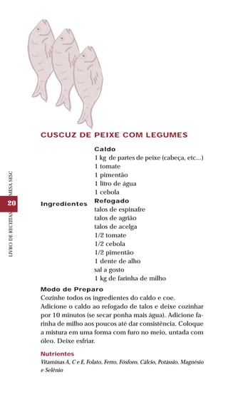 20
LIVRODERECEITASMESASESC
CUSCUZ DE PEIXE COM LEGUMES
Ingredientes
Caldo
1 kg de partes de peixe (cabeça, etc...)
1 tomate
1 pimentão
1 litro de água
1 cebola
Refogado
talos de espinafre
talos de agrião
talos de acelga
1/2 tomate
1/2 cebola
1/2 pimentão
1 dente de alho
sal a gosto
1 kg de farinha de milho
Modo de Preparo
Cozinhe todos os ingredientes do caldo e coe.
Adicione o caldo ao refogado de talos e deixe cozinhar
por 10 minutos (se secar ponha mais água). Adicione fa-
rinha de milho aos poucos até dar consistência. Coloque
a mistura em uma forma com furo no meio, untada com
óleo. Deixe esfriar.
Nutrientes
Vitaminas A, C e E, Folato, Ferro, Fósforo, Cálcio, Potássio, Magnésio
e Selênio
 
