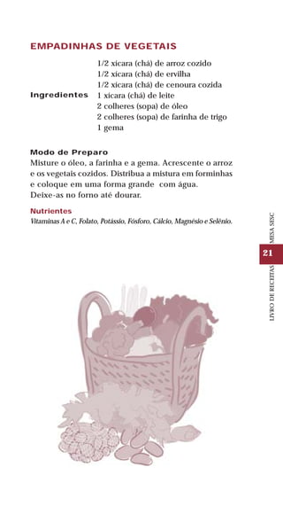 21
LIVRODERECEITASMESASESC
EMPADINHAS DE VEGETAIS
Ingredientes
1/2 xícara (chá) de arroz cozido
1/2 xícara (chá) de ervilha
1/2 xícara (chá) de cenoura cozida
1 xícara (chá) de leite
2 colheres (sopa) de óleo
2 colheres (sopa) de farinha de trigo
1 gema
Modo de Preparo
Misture o óleo, a farinha e a gema. Acrescente o arroz
e os vegetais cozidos. Distribua a mistura em forminhas
e coloque em uma forma grande com água.
Deixe-as no forno até dourar.
Nutrientes
Vitaminas A e C, Folato, Potássio, Fósforo, Cálcio, Magnésio e Selênio.
 