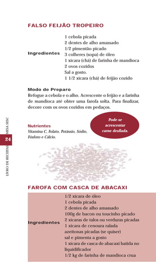 24
LIVRODERECEITASMESASESC
FALSO FEIJÃO TROPEIRO
Ingredientes
1 cebola picada
2 dentes de alho amassado
1/2 pimentão picado
3 colheres (sopa) de óleo
1 xícara (chá) de farinha de mandioca
2 ovos cozidos
Sal a gosto.
1 1/2 xícara (chá) de feijão cozido
Modo de Preparo
Refogue a cebola e o alho. Acrescente o feijão e a farinha
de mandioca até obter uma farofa solta. Para finalizar,
decore com os ovos cozidos em pedaços.
Nutrientes
Vitamina C, Folato, Potássio, Sódio,
Fósforo e Cálcio.
Pode-se
acrescentar
carne desfiada.
FAROFA COM CASCA DE ABACAXI
Ingredientes
1/2 xícara de óleo
1 cebola picada
2 dentes de alho amassado
100g de bacon ou toucinho picado
2 xícaras de talos ou verduras picadas
1 xícara de cenoura ralada
azeitonas picadas (se quiser)
sal e pimenta a gosto
1 xícara de casca de abacaxi batida no
liquidificador
1/2 kg de farinha de mandioca crua
 