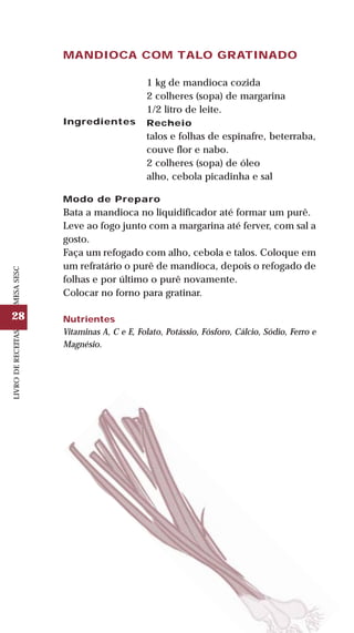 28
LIVRODERECEITASMESASESC
MANDIOCA COM TALO GRATINADO
Ingredientes
1 kg de mandioca cozida
2 colheres (sopa) de margarina
1/2 litro de leite.
Recheio
talos e folhas de espinafre, beterraba,
couve flor e nabo.
2 colheres (sopa) de óleo
alho, cebola picadinha e sal
Modo de Preparo
Bata a mandioca no liquidificador até formar um purê.
Leve ao fogo junto com a margarina até ferver, com sal a
gosto.
Faça um refogado com alho, cebola e talos. Coloque em
um refratário o purê de mandioca, depois o refogado de
folhas e por último o purê novamente.
Colocar no forno para gratinar.
Nutrientes
Vitaminas A, C e E, Folato, Potássio, Fósforo, Cálcio, Sódio, Ferro e
Magnésio.
 