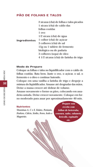 32
LIVRODERECEITASMESASESC
PÃO DE FOLHAS E TALOS
Ingredientes
2 xícaras (chá) de folhas e talos picados
1 xícara (chá) de caldo das
folhas cozidas
1 ovo
1/2 xícara (chá) de água
1 colher (chá) de açúcar
3 colheres (chá) de sal
15g ou 1 tablete de fermento
biológico ou de padaria
3 colheres (sopa) de óleo
4 1/2 xícaras (chá) de farinha de trigo
Modo de Preparo
Coloque as folhas e talos no liquidificador com o caldo de
folhas cozidas. Bata bem. Junte o ovo, o açúcar, o sal, o
fermento e o óleo e continue batendo.
Coloque em uma vasilha a farinha de trigo e despeje a
mistura do liqüidificador. Amasse até desgrudar das mãos.
Deixe a massa crescer até dobrar de volume.
Amasse novamente e forme os pães, colocando em assa-
deira untada. Deixe crescer novamente. Coloque em for-
no moderado para assar por aproximadamente 40 min.
Nutrientes
Vitaminas A, C e E, Folato, Potássio,
Fósforo, Cálcio, Sódio, Ferro, Iodo e
Magnésio.
Prepare esta
receita com
folhas de beterraba,
cenoura, nabo, rabanete,
brócolis, espinafre
etc.
 