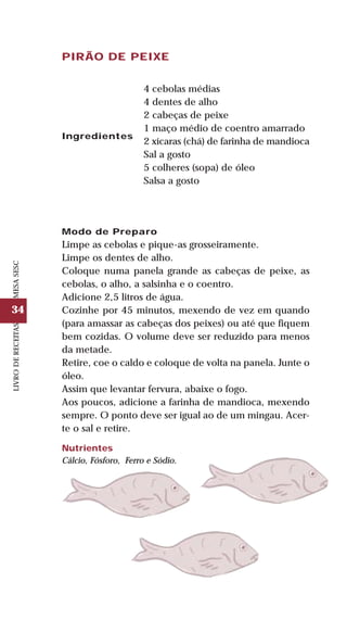 34
LIVRODERECEITASMESASESC
PIRÃO DE PEIXE
Ingredientes
4 cebolas médias
4 dentes de alho
2 cabeças de peixe
1 maço médio de coentro amarrado
2 xícaras (chá) de farinha de mandioca
Sal a gosto
5 colheres (sopa) de óleo
Salsa a gosto
Modo de Preparo
Limpe as cebolas e pique-as grosseiramente.
Limpe os dentes de alho.
Coloque numa panela grande as cabeças de peixe, as
cebolas, o alho, a salsinha e o coentro.
Adicione 2,5 litros de água.
Cozinhe por 45 minutos, mexendo de vez em quando
(para amassar as cabeças dos peixes) ou até que fiquem
bem cozidas. O volume deve ser reduzido para menos
da metade.
Retire, coe o caldo e coloque de volta na panela. Junte o
óleo.
Assim que levantar fervura, abaixe o fogo.
Aos poucos, adicione a farinha de mandioca, mexendo
sempre. O ponto deve ser igual ao de um mingau. Acer-
te o sal e retire.
Nutrientes
Cálcio, Fósforo, Ferro e Sódio.
 