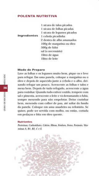 36
LIVRODERECEITASMESASESC
POLENTA NUTRITIVA
Ingredientes
1 xícara de talos picados
1 xícara de folhas picadas
1 xícara de legumes picados
1 cebola picadinha
2 dentes de alho amassados
100g de margarina ou óleo
500g de fubá
sal (o necessário)
1litro de água
1litro de leite
Modo de Preparo
Lave as folhas e os legumes muito bem, pique-os e leve
para refogar. Em uma panela, coloque a margarina ou o
óleo e depois de aquecido junte a cebola e o alho, dei-
xando refogar um pouco. Acrescente as folhas e talos e
mexa bem. Depois de tudo refogado, acrescente a água
para cozinhar. Quando tudo estiver cozido, tempere com
sal e pimenta, acrescente o leite e vá derramando o fubá,
sempre mexendo para não empelotar. Deixe cozinhar
bem, mexendo com colher de pau, até soltar do fundo
da panela. Coloque em uma assadeira ou refratário. Se
quiser, pode ser servida com molho, ou então, cortada
em pedaços e frita em óleo quente.
Nutrientes
Proteínas, Carboidrato, Cálcio, Fibras, Fósforo, Ferro, Potássio, Vita-
minas A, B1, B2, C e E.
 