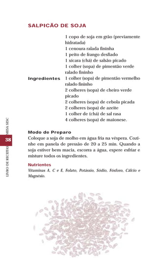 38
LIVRODERECEITASMESASESC
SALPICÃO DE SOJA
Ingredientes
1 copo de soja em grão (previamente
hidratada)
1 cenoura ralada fininha
1 peito de frango desfiado
1 xícara (chá) de salsão picado
1 colher (sopa) de pimentão verde
ralado fininho
1 colher (sopa) de pimentão vermelho
ralado fininho
2 colheres (sopa) de cheiro verde
picado
2 colheres (sopa) de cebola picada
2 colheres (sopa) de azeite
1 colher de (chá) de sal rasa
4 colheres (sopa) de maionese.
Modo de Preparo
Coloque a soja de molho em água fria na véspera. Cozi-
nhe em panela de pressão de 20 a 25 min. Quando a
soja estiver bem macia, escorra a água, espere esfriar e
misture todos os ingredientes.
Nutrientes
Vitaminas A, C e E, Folato, Potássio, Sódio, Fósforo, Cálcio e
Magnésio.
 