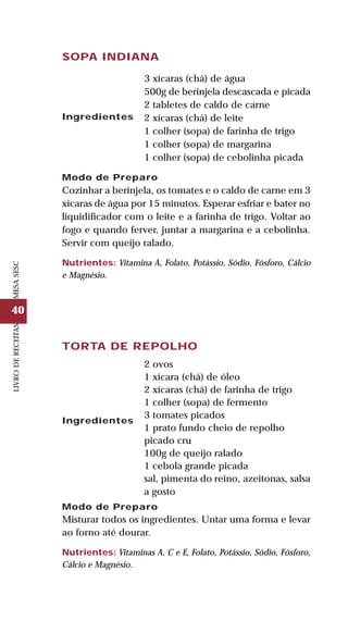 40
LIVRODERECEITASMESASESC
TORTA DE REPOLHO
Ingredientes
2 ovos
1 xícara (chá) de óleo
2 xícaras (chá) de farinha de trigo
1 colher (sopa) de fermento
3 tomates picados
1 prato fundo cheio de repolho
picado cru
100g de queijo ralado
1 cebola grande picada
sal, pimenta do reino, azeitonas, salsa
a gosto
Modo de Preparo
Misturar todos os ingredientes. Untar uma forma e levar
ao forno até dourar.
Nutrientes: Vitaminas A, C e E, Folato, Potássio, Sódio, Fósforo,
Cálcio e Magnésio.
SOPA INDIANA
Ingredientes
3 xícaras (chá) de água
500g de berinjela descascada e picada
2 tabletes de caldo de carne
2 xícaras (chá) de leite
1 colher (sopa) de farinha de trigo
1 colher (sopa) de margarina
1 colher (sopa) de cebolinha picada
Modo de Preparo
Cozinhar a berinjela, os tomates e o caldo de carne em 3
xícaras de água por 15 minutos. Esperar esfriar e bater no
liquidificador com o leite e a farinha de trigo. Voltar ao
fogo e quando ferver, juntar a margarina e a cebolinha.
Servir com queijo ralado.
Nutrientes: Vitamina A, Folato, Potássio, Sódio, Fósforo, Cálcio
e Magnésio.
 