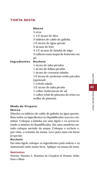 43
LIVRODERECEITASMESASESC
TORTA MISTA
Ingredientes
Massa
5 ovos
1 1/2 xícara de óleo
3 tabletes de caldo de galinha
1/2 xícara de água quente
3 xícaras de leite
4 1/2 xícaras de farinha de trigo
3 colheres rasas (sopa) de fermento em
pó
Recheio
1 xícara de talos picados
1 xícara de folhas picadas
1 xícara de cenouras raladas
1/2 xícara de azeitonas verdes picadas
(opcional)
1 cebola ralada
1/2 xícara de salsa picada
1 colher (sobremesa) de sal
1 colher (chá) de pimenta do reino ou
molho de pimenta
Modo de Preparo
Massa
Dissolva os tabletes de caldo de galinha na água quente.
Bata todos os ingredientes no liquidificador (exceto a fa-
rinha). Coloque a farinha em uma tigela e vá acrescen-
tando a mistura do liquidificador. Em uma assadeira un-
tada coloque metade da massa. Coloque o recheio e,
por cima, o restante da massa. Leve para assar em forno
já quente.
Recheio
Em uma tigela coloque os ingredientes pela ordem e vá
misturando tudo muito bem. Aplique na massa da torta.
Nutrientes
Proteína, Vitamina A, Vitaminas do Complexo B, Potássio, Sódio,
Ferro e Fibras.
 