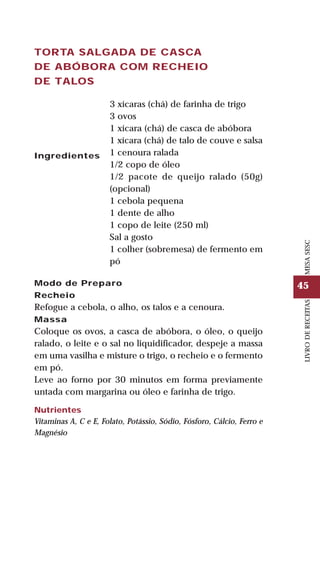 45
LIVRODERECEITASMESASESC
TORTA SALGADA DE CASCA
DE ABÓBORA COM RECHEIO
DE TALOS
Ingredientes
3 xícaras (chá) de farinha de trigo
3 ovos
1 xícara (chá) de casca de abóbora
1 xícara (chá) de talo de couve e salsa
1 cenoura ralada
1/2 copo de óleo
1/2 pacote de queijo ralado (50g)
(opcional)
1 cebola pequena
1 dente de alho
1 copo de leite (250 ml)
Sal a gosto
1 colher (sobremesa) de fermento em
pó
Modo de Preparo
Recheio
Refogue a cebola, o alho, os talos e a cenoura.
Massa
Coloque os ovos, a casca de abóbora, o óleo, o queijo
ralado, o leite e o sal no liquidificador, despeje a massa
em uma vasilha e misture o trigo, o recheio e o fermento
em pó.
Leve ao forno por 30 minutos em forma previamente
untada com margarina ou óleo e farinha de trigo.
Nutrientes
Vitaminas A, C e E, Folato, Potássio, Sódio, Fósforo, Cálcio, Ferro e
Magnésio
 