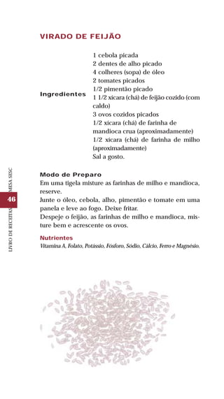 46
LIVRODERECEITASMESASESC
VIRADO DE FEIJÃO
Ingredientes
1 cebola picada
2 dentes de alho picado
4 colheres (sopa) de óleo
2 tomates picados
1/2 pimentão picado
1 1/2 xícara (chá) de feijão cozido (com
caldo)
3 ovos cozidos picados
1/2 xícara (chá) de farinha de
mandioca crua (aproximadamente)
1/2 xícara (chá) de farinha de milho
(aproximadamente)
Sal a gosto.
Modo de Preparo
Em uma tigela misture as farinhas de milho e mandioca,
reserve.
Junte o óleo, cebola, alho, pimentão e tomate em uma
panela e leve ao fogo. Deixe fritar.
Despeje o feijão, as farinhas de milho e mandioca, mis-
ture bem e acrescente os ovos.
Nutrientes
Vitamina A, Folato, Potássio, Fósforo, Sódio, Cálcio, Ferro e Magnésio.
 