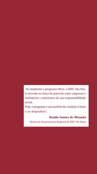 “Ao implantar o programa Mesa, o SESC São Pau-
lo investiu na força da parceria entre empresas e
instituições, conscientes de sua responsabilidade
social.
Hoje o programa é um modelo de combate à fome
e ao desperdício”.
Danilo Santos de Miranda
Diretor do Departamento Regional do SESC São Paulo
 