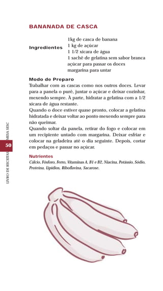 50
LIVRODERECEITASMESASESC
BANANADA DE CASCA
Ingredientes
1kg de casca de banana
1 kg de açúcar
1 1/2 xícara de água
1 sachê de gelatina sem sabor branca
açúcar para passar os doces
margarina para untar
Modo de Preparo
Trabalhar com as cascas como nos outros doces. Levar
para a panela o purê, juntar o açúcar e deixar cozinhar,
mexendo sempre. À parte, hidratar a gelatina com a 1/2
xícara de água restante.
Quando o doce estiver quase pronto, colocar a gelatina
hidratada e deixar voltar ao ponto mexendo sempre para
não queimar.
Quando soltar da panela, retirar do fogo e colocar em
um recipiente untado com margarina. Deixar esfriar e
colocar na geladeira até o dia seguinte. Depois, cortar
em pedaços e passar no açúcar.
Nutrientes
Cálcio, Fósforo, Ferro, Vitaminas A, B1 e B2, Niacina, Potássio, Sódio,
Proteína, Lipídios, Riboflavina, Sacarose.
 
