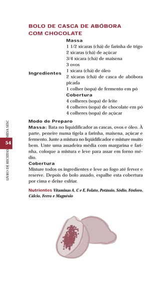 54
LIVRODERECEITASMESASESC
BOLO DE CASCA DE ABÓBORA
COM CHOCOLATE
Ingredientes
Massa
1 1/2 xícaras (chá) de farinha de trigo
2 xícaras (chá) de açúcar
3/4 xícara (chá) de maisena
3 ovos
1 xícara (chá) de óleo
2 xícaras (chá) de casca de abóbora
picada
1 colher (sopa) de fermento em pó
Cobertura
4 colheres (sopa) de leite
4 colheres (sopa) de chocolate em pó
4 colheres (sopa) de açúcar
Modo de Preparo
Massa: Bata no liquidificador as cascas, ovos e óleo. À
parte, peneire numa tigela a farinha, maisena, açúcar e
fermento. Junte a mistura no liqüidificador e misture muito
bem. Unte uma assadeira média com margarina e fari-
nha, coloque a mistura e leve para assar em forno mé-
dio.
Cobertura
Misture todos os ingredientes e leve ao fogo até ferver e
reserve. Depois do bolo assado, espalhe esta cobertura
por cima e deixe esfriar.
Nutrientes Vitaminas A, C e E, Folato, Potássio, Sódio, Fósforo,
Cálcio, Ferro e Magnésio
 