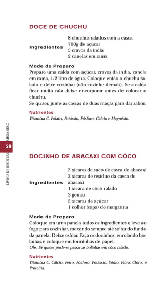 58
LIVRODERECEITASMESASESC
DOCINHO DE ABACAXI COM CÔCO
Ingredientes
2 xícaras de suco de casca de abacaxi
2 xícaras de resíduo da casca de
abacaxi
1 xícara de côco ralado
3 gemas
2 xícaras de açúcar
1 colher (sopa) de margarina
Modo de Preparo
Coloque em uma panela todos os ingredientes e leve ao
fogo para cozinhar, mexendo sempre até soltar do fundo
da panela. Deixe esfriar. Faça os docinhos, enrolando bo-
linhas e coloque em forminhas de papel.
Obs: Se quiser, pode-se passar as bolinhas em côco ralado.
Nutrientes
Vitamina C, Cálcio, Ferro, Fósforo, Potássio, Sódio, Fibra, Cloro, e
Proteína.
DOCE DE CHUCHU
Ingredientes
8 chuchus ralados com a casca
700g de açúcar
5 cravos da índia
2 canelas em rama
Modo de Preparo
Prepare uma calda com açúcar, cravos da índia, canela
em rama, 1/2 litro de água. Coloque então o chuchu ra-
lado e deixe cozinhar (não cozinhe demais). Se a calda
ficar muito rala deixe encorporar antes de colocar o
chuchu.
Se quiser, junte as cascas de duas maçãs para dar sabor.
Nutrientes
Vitamina C, Folato, Potássio, Fósforo, Cálcio e Magnésio.
 