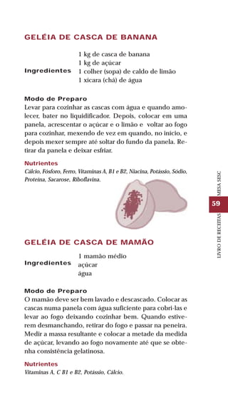 59
LIVRODERECEITASMESASESC
GELÉIA DE CASCA DE BANANA
Ingredientes
1 kg de casca de banana
1 kg de açúcar
1 colher (sopa) de caldo de limão
1 xícara (chá) de água
Modo de Preparo
Levar para cozinhar as cascas com água e quando amo-
lecer, bater no liquidificador. Depois, colocar em uma
panela, acrescentar o açúcar e o limão e voltar ao fogo
para cozinhar, mexendo de vez em quando, no início, e
depois mexer sempre até soltar do fundo da panela. Re-
tirar da panela e deixar esfriar.
Nutrientes
Cálcio, Fósforo, Ferro, Vitaminas A, B1 e B2, Niacina, Potássio, Sódio,
Proteína, Sacarose, Riboflavina.
GELÉIA DE CASCA DE MAMÃO
Ingredientes
1 mamão médio
açúcar
água
Modo de Preparo
O mamão deve ser bem lavado e descascado. Colocar as
cascas numa panela com água suficiente para cobri-las e
levar ao fogo deixando cozinhar bem. Quando estive-
rem desmanchando, retirar do fogo e passar na peneira.
Medir a massa resultante e colocar a metade da medida
de açúcar, levando ao fogo novamente até que se obte-
nha consistência gelatinosa.
Nutrientes
Vitaminas A, C B1 e B2, Potássio, Cálcio.
 