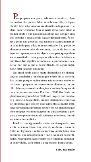 Para preparar um prato, saboroso e nutritivo, algu-
mas coisas não podem faltar: uma boa receita, os ingre-
dientes bem selecionados, os utensílios adequados e , é
claro, saber cozinhar. Mas se nada disso pode faltar, o
melhor ainda é que nada possa sobrar. Isso por que uma
boa cozinha é aquela onde nada é desperdiçado. Às ve-
zes a gente não percebe, mas na nossa cozinha tem mui-
ta coisa indo para o lixo sem necessidade. São partes de
alimentos como talos de verduras, cascas de frutas ou
legumes, apenas para citar alguns exemplos, que podem
ser aproveitados para preparar alimentos deliciosos e
nutritivos. Isso significa economia e, especialmente, res-
peito, por que o que é desperdiçado em algum lugar,
pode estar faltando em outro.
No Brasil ainda existe muito desperdício de alimen-
tos, são toneladas e toneladas que a cada dia se perdem.
Isso ocorre porque muitas vezes não sabemos como ar-
mazenar e preparar corretamente os alimentos, ou por
dificuldades para realizar doações a instituições que cui-
dam de pessoas carentes. Por isso o SESC São Paulo im-
plantou o programa Mesa SESC, um projeto que comba-
te a fome e o desperdício, unindo diariamente centenas
de empresas que podem doar alimentos a muitas insti-
tuições sociais que precisam recebê-los. Os alimentos que
são entregues nessas instituições são utilizados para o pre-
paro e complementação de refeições saborosas, nutriti-
vas e sem desperdícios.
Este livro traz algumas das muitas receitas que são pos-
síveis de serem feitas com talos de verduras, cascas de
frutas ou legumes e outros alimentos, ainda bons para
consumo, que não precisam e não devem ser desperdi-
çados. Ao preparar essas receitas você contribui, com mui-
ta criatividade, para evitar o desperdício. Bom apetite.
SESC São Paulo
 