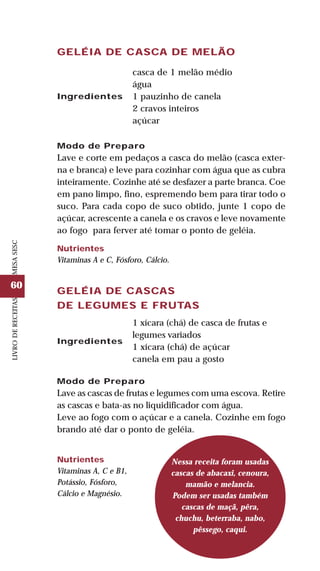 60
LIVRODERECEITASMESASESC
GELÉIA DE CASCA DE MELÃO
Ingredientes
casca de 1 melão médio
água
1 pauzinho de canela
2 cravos inteiros
açúcar
Modo de Preparo
Lave e corte em pedaços a casca do melão (casca exter-
na e branca) e leve para cozinhar com água que as cubra
inteiramente. Cozinhe até se desfazer a parte branca. Coe
em pano limpo, fino, espremendo bem para tirar todo o
suco. Para cada copo de suco obtido, junte 1 copo de
açúcar, acrescente a canela e os cravos e leve novamente
ao fogo para ferver até tomar o ponto de geléia.
Nutrientes
Vitaminas A e C, Fósforo, Cálcio.
GELÉIA DE CASCAS
DE LEGUMES E FRUTAS
1 xícara (chá) de casca de frutas e
legumes variados
1 xícara (chá) de açúcar
canela em pau a gosto
Modo de Preparo
Lave as cascas de frutas e legumes com uma escova. Retire
as cascas e bata-as no liquidificador com água.
Leve ao fogo com o açúcar e a canela. Cozinhe em fogo
brando até dar o ponto de geléia.
Nessa receita foram usadas
cascas de abacaxi, cenoura,
mamão e melancia.
Podem ser usadas também
cascas de maçã, pêra,
chuchu, beterraba, nabo,
pêssego, caqui.
Nutrientes
Vitaminas A, C e B1,
Potássio, Fósforo,
Cálcio e Magnésio.
Ingredientes
 