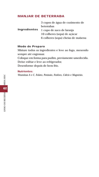 62
LIVRODERECEITASMESASESC
MANJAR DE BETERRABA
Ingredientes
3 copos de água de cozimento de
beterrabas
1 copo de suco de laranja
10 colheres (sopa) de açúcar
6 colheres (sopa) cheias de maisena
Modo de Preparo
Misture todos os ingredientes e leve ao fogo, mexendo
sempre até engrossar.
Coloque em forma para pudim, previamente umedecida.
Deixe esfriar e leve ao refrigerador.
Desenforme depois de bem frio.
Nutrientes:
Vitaminas A e C, Folato, Potássio, Fósforo, Cálcio e Magnésio.
 