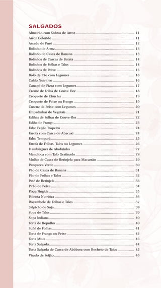 SALGADOS
Almeirão com Sobras de Arroz ............................................................ 11
Arroz Colorido .................................................................................... 11
Assado de Purê ................................................................................... 12
Bolinho de Arroz................................................................................. 13
Bolinho de Casca de Banana .............................................................. 13
Bolinhos de Cascas de Batata .............................................................. 14
Bolinhos de Folhas e Talos .................................................................. 14
Bolinhos de Peixe ............................................................................... 15
Bolo de Pão com Legumes .................................................................. 16
Caldo Nutritivo ................................................................................... 16
Canapé de Pizza com Legumes ........................................................... 17
Creme de Folha de Couve Flor ........................................................... 18
Croquete de Chuchu .......................................................................... 19
Croquete de Peixe ou Frango .............................................................. 19
Cuscuz de Peixe com Legumes ........................................................... 20
Empadinhas de Vegetais ...................................................................... 21
Esfihas de Folhas de Couve-flor........................................................... 22
Esfiha de Frango .................................................................................. 23
Falso Feijão Tropeiro ........................................................................... 24
Farofa com Casca de Abacaxi ............................................................. 24
Falso Tempurá ..................................................................................... 25
Farofa de Folhas, Talos ou Legumes .................................................... 26
Hambúrguer de Abobrinha ................................................................. 27
Mandioca com Talo Gratinado ............................................................ 28
Molho de Casca de Berinjela para Macarrão ...................................... 29
Panqueca Verde .................................................................................. 30
Pão de Casca de Banana ..................................................................... 31
Pão de Folhas e Talos .......................................................................... 32
Patê de Berinjela ................................................................................. 33
Pirão de Peixe ..................................................................................... 34
Pizza Fingida ....................................................................................... 35
Polenta Nutritiva ................................................................................. 36
Rocambole de Folhas e Talos .............................................................. 37
Salpicão de Soja.................................................................................. 38
Sopa de Talos ...................................................................................... 39
Sopa Indiana ....................................................................................... 40
Torta de Repolho ................................................................................ 40
Suflê de Folhas .................................................................................... 41
Torta de Frango ou Peixe ..................................................................... 42
Torta Mista .......................................................................................... 43
Torta Salgada....................................................................................... 44
Torta Salgada de Casca de Abóbora com Recheio de Talos ................. 45
Virado de Feijão.................................................................................. 46
 