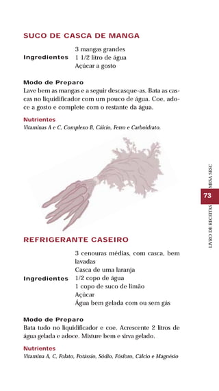 73
LIVRODERECEITASMESASESC
SUCO DE CASCA DE MANGA
3 mangas grandes
1 1/2 litro de água
Açúcar a gosto
Modo de Preparo
Lave bem as mangas e a seguir descasque-as. Bata as cas-
cas no liquidificador com um pouco de água. Coe, ado-
ce a gosto e complete com o restante da água.
Nutrientes
Vitaminas A e C, Complexo B, Cálcio, Ferro e Carboidrato.
Ingredientes
REFRIGERANTE CASEIRO
3 cenouras médias, com casca, bem
lavadas
Casca de uma laranja
1/2 copo de água
1 copo de suco de limão
Açúcar
Água bem gelada com ou sem gás
Modo de Preparo
Bata tudo no liquidificador e coe. Acrescente 2 litros de
água gelada e adoce. Misture bem e sirva gelado.
Nutrientes
Vitamina A, C, Folato, Potássio, Sódio, Fósforo, Cálcio e Magnésio
Ingredientes
 