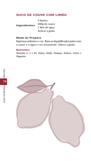 74
LIVRODERECEITASMESASESC
SUCO DE COUVE COM LIMÃO
5 limões
500g de couve
1 litro de água
Açúcar a gosto
Modo de Preparo
Esprema os limões e coe. Bata no liquidificador junto com
a couve e a água e coe novamente. Adoce a gosto.
Nutrientes
Vitamina A, C e B1, Folato, Sódio, Potássio, Fósforo, Cálcio e
Magnésio.
Ingredientes
 
