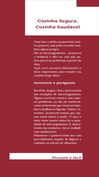 75
LIVRODERECEITASMESASESC
Cozinha Segura,
Cozinha Saudável
Uma boa cozinha proporciona mui-
tos prazeres, mas pode esconder tam-
bém alguns perigos.
São os microorganismos – pequenos
e invisíveis a olho nu, mas que po-
dem provocar problemas a perder de
vista.
Aqui você encontra informações e
dicas importantes para manter sua
cozinha longe disso.
Invisíveis e perigosos
Bactérias, fungos, vírus e protozoários
são exemplos de microorganismos.
Alguns convivem conosco sem maio-
res problemas, ou são até saudáveis,
como as bactérias que vivem no intes-
tino e auxiliam na digestão. Outros, en-
tretanto, produzem toxinas que cau-
sam sérios danos à saúde. O risco é
tanto maior quanto maior for a quan-
tidade de microorganismos. E, depen-
dendo das condições, eles se multipli-
cam rapidamente.
Felizmente é possível evitar isso com
procedimentos simples de higiene e
cuidados na seleção de alimentos.
Prevenir é fácil
 